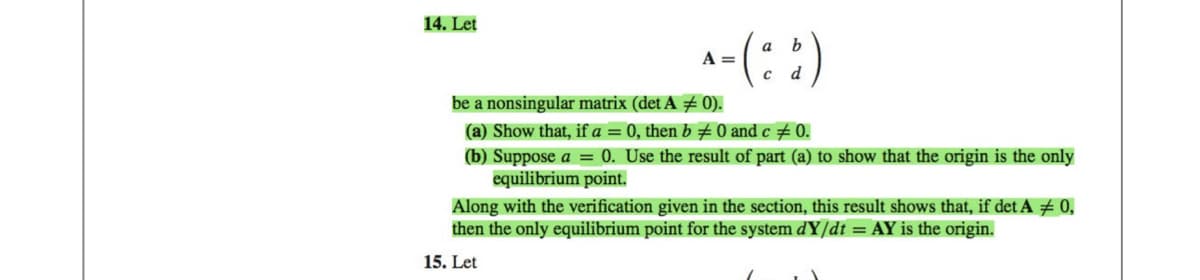 14. Let
b
^- (²8)
-($)
A =
d
be a nonsingular matrix (det A = 0).
(a) Show that, if a = 0, then b ‡ 0 and c ‡ 0.
(b) Suppose a = 0. Use the result of part (a) to show that the origin is the only
equilibrium point.
Along with the verification given in the section, this result shows that, if det A = 0,
then the only equilibrium point for the system dY/dt = AY is the origin.
15. Let