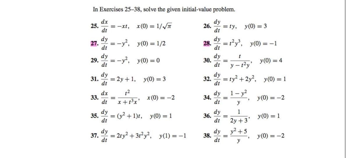 In Exercises 25-38, solve the given initial-value problem.
dx
dy
25. =−xt,
x(0) =1/V
26. =ty,
dt
dt
y(0) = 1/2
y(0) = 0
27.
dy
dt
dy
dt
35.
37.
29. ==
=-y²,
dy
31. = 2y + 1, y(0) = 3
dt
=
dx
33. =
dt
dy
dt
=-y²,
dy
dt
t²
x + 1³x²
x (0) = -2
= (y² + 1)t, y(0) = 1
= 2ty² + 3t²y², y(1) = −1
=
28.
30.
32.
dy
dt
dy
dt
38.
dy
dt
dy
dt
34. =
=t²y³, y(0)
dy
36. =
dt
dy
dt
t
y- - t²y'
=ty² + 2y², y(0) = 1
y (0) = 3
=
1 - y²
y
1
2y+3'
y² +5
y
=-1
"
y (0) = 4
y (0) = -2
y (0) = 1
y (0) = -2