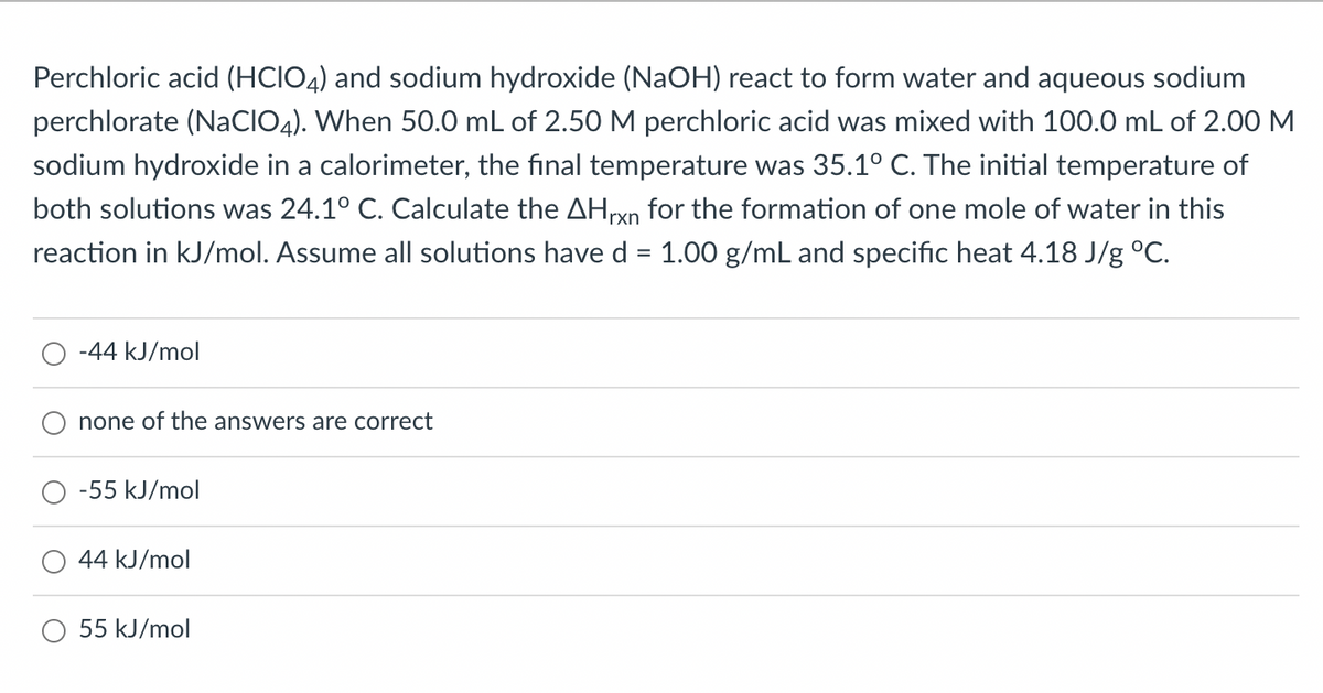 **Problem Statement:**

Perchloric acid (HClO₄) and sodium hydroxide (NaOH) react to form water and aqueous sodium perchlorate (NaClO₄). When 50.0 mL of 2.50 M perchloric acid was mixed with 100.0 mL of 2.00 M sodium hydroxide in a calorimeter, the final temperature was 35.1°C. The initial temperature of both solutions was 24.1°C. Calculate the ΔH_rxn for the formation of one mole of water in this reaction in kJ/mol. Assume all solutions have a density (d) of 1.00 g/mL and specific heat capacity of 4.18 J/g°C.

**Options:**

- -44 kJ/mol
- none of the answers are correct
- -55 kJ/mol
- 44 kJ/mol
- 55 kJ/mol