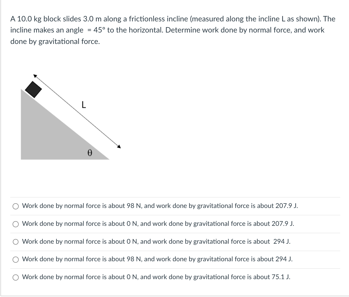 A 10.0 kg block slides 3.0 m along a frictionless incline (measured along the incline L as shown). The
incline makes an angle = 45° to the horizontal. Determine work done by normal force, and work
done by gravitational force.
L
0
Work done by normal force is about 98 N, and work done by gravitational force is about 207.9 J.
Work done by normal force is about 0 N, and work done by gravitational force is about 207.9 J.
O Work done by normal force is about 0 N, and work done by gravitational force is about 294 J.
Work done by normal force is about 98 N, and work done by gravitational force is about 294 J.
O Work done by normal force is about 0 N, and work done by gravitational force is about 75.1 J.