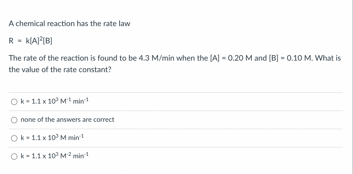 A chemical reaction has the rate law
R
k[A]²[B]
The rate of the reaction is found to be 4.3 M/min when the [A] = 0.20 M and [B] = 0.10 M. What is
the value of the rate constant?
k = 1.1 x 10³ M-¹ min-¹
none of the answers are correct
=
O k = 1.1 x 10³ M min-¹
O k = 1.1 x 10³ M-² min-¹