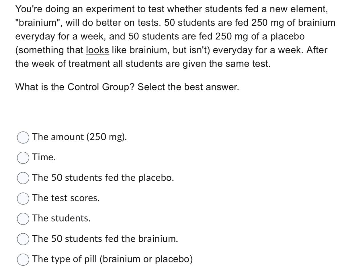 You're doing an experiment to test whether students fed a new element,
"brainium", will do better on tests. 50 students are fed 250 mg of brainium
everyday for a week, and 50 students are fed 250 mg of a placebo
(something that looks like brainium, but isn't) everyday for a week. After
the week of treatment all students are given the same test.
What is the Control Group? Select the best answer.
The amount (250 mg).
Time.
The 50 students fed the placebo.
The test scores.
The students.
The 50 students fed the brainium.
The type of pill (brainium or placebo)