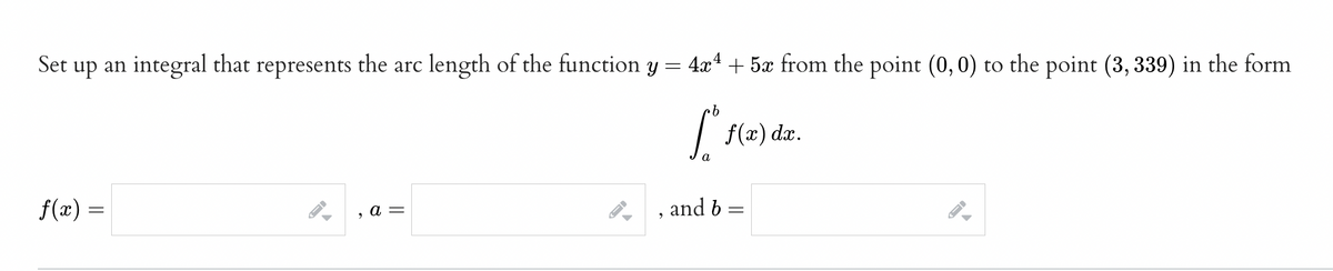 Set up an integral that represents the arc length of the function y =
4x4 + 5x from the point (0, 0) to the point (3, 339) in the form
f(x) dx.
a
f(x) =
and b
а —
