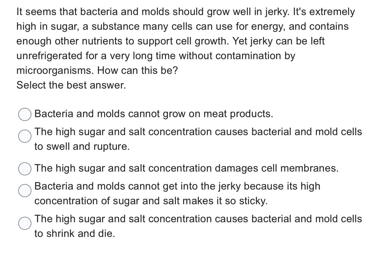 It seems that bacteria and molds should grow well in jerky. It's extremely
high in sugar, a substance many cells can use for energy, and contains
enough other nutrients to support cell growth. Yet jerky can be left
unrefrigerated for a very long time without contamination by
microorganisms. How can this be?
Select the best answer.
Bacteria and molds cannot grow on meat products.
The high sugar and salt concentration causes bacterial and mold cells
to swell and rupture.
The high sugar and salt concentration damages cell membranes.
Bacteria and molds cannot get into the jerky because its high
concentration of sugar and salt makes it so sticky.
The high sugar and salt concentration causes bacterial and mold cells
to shrink and die.