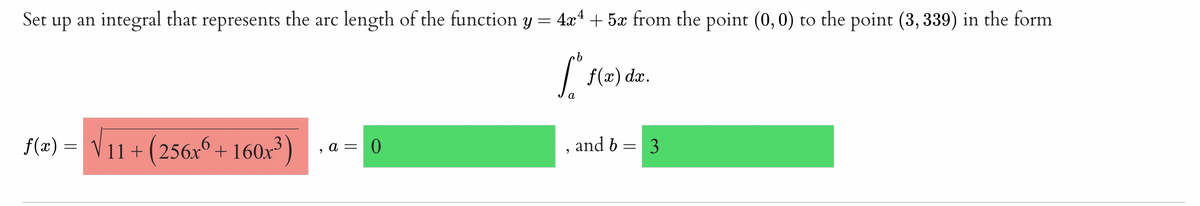 Set up an integral that represents the arc length of the function y = 4x* + 5x from the point (0,0) to the point (3, 339) in the form
9.
f(x) dæ.
f(2) = V + 160x³)
11 + (256x°
and b = 3
a = 0
