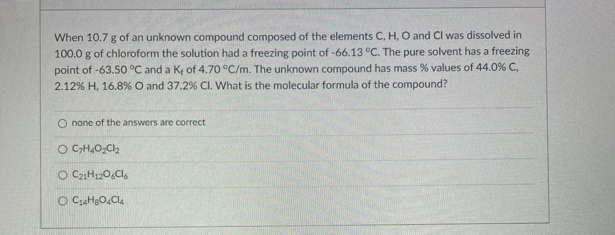 When 10.7 g of an unknown compound composed of the elements C, H, O and Cl was dissolved in
100.0 g of chloroform the solution had a freezing point of -66.13 °C. The pure solvent has a freezing
point of -63.50 °C and a Kf of 4.70 °C/m. The unknown compound has mass % values of 44.0% C,
2.12% H, 16.8% O and 37.2% Cl. What is the molecular formula of the compound?
O none of the answers are correct
O C-H,O2CI2
O C21H12O,Cl,
