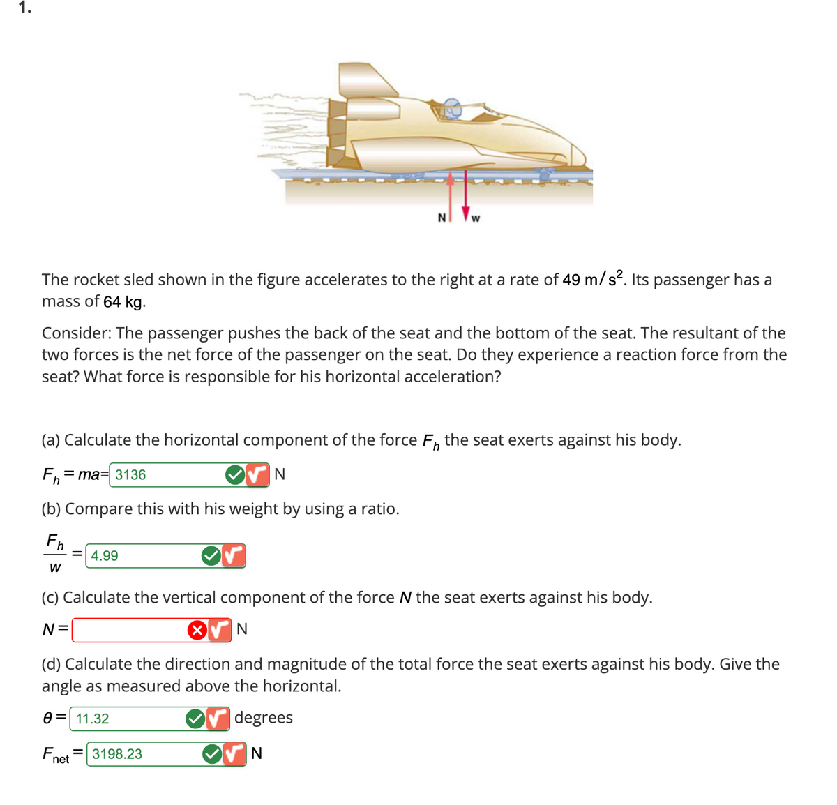 1.
The rocket sled shown in the figure accelerates to the right at a rate of 49 m/s². Its passenger has a
mass of 64 kg.
Consider: The passenger pushes the back of the seat and the bottom of the seat. The resultant of the
two forces is the net force of the passenger on the seat. Do they experience a reaction force from the
seat? What force is responsible for his horizontal acceleration?
NW
(a) Calculate the horizontal component of the force F, the seat exerts against his body.
Fh=ma= 3136
(b) Compare this with his weight by using a ratio.
Fh
W
= 4.99
(c) Calculate the vertical component of the force N the seat exerts against his body.
N =
N
(d) Calculate the direction and magnitude of the total force the seat exerts against his body. Give the
angle as measured above the horizontal.
0 = 11.32
degrees
N
F₁ = 3198.23
net