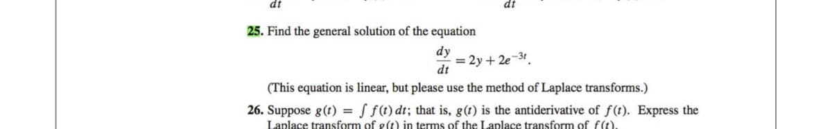 dt
25. Find the general solution of the equation
dy
dt
dt
= 2y + 2e-3t.
(This equation is linear, but please use the method of Laplace transforms.)
26. Suppose g(t) = f f(t) dt; that is, g(t) is the antiderivative of f(t). Express the
Laplace transform of g(t) in terms of the Laplace transform of f(t).