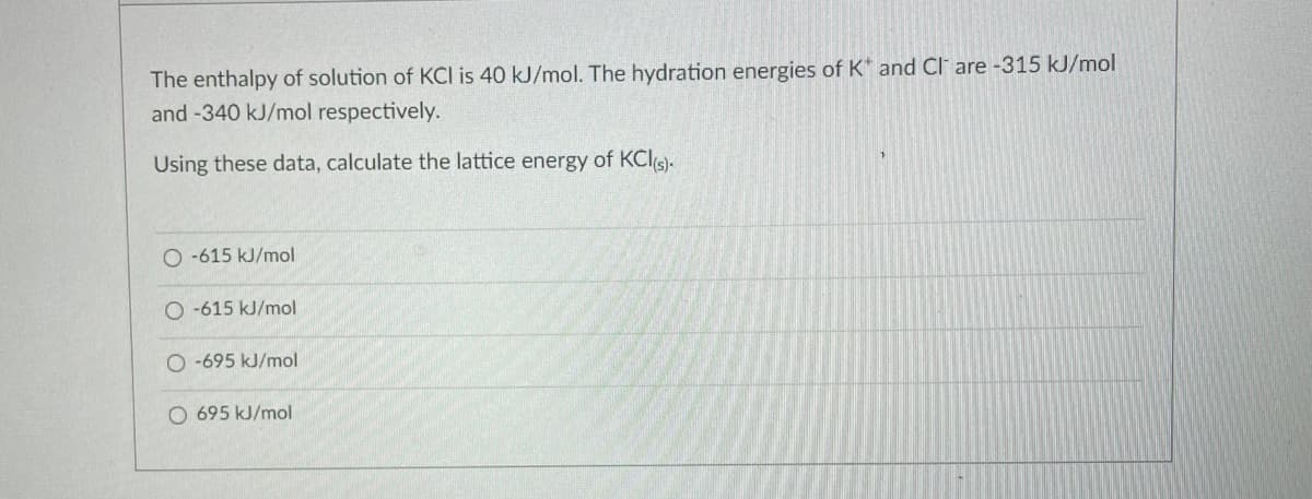 The enthalpy of solution of KCI is 40 kJ/mol. The hydration energies of K* and Cl are -315 kJ/mol
and -340 kJ/mol respectively.
Using these data, calculate the lattice energy of KCl(s).
O-615 kJ/mol
O-615 kJ/mol
O-695 kJ/mol
O 695 kJ/mol