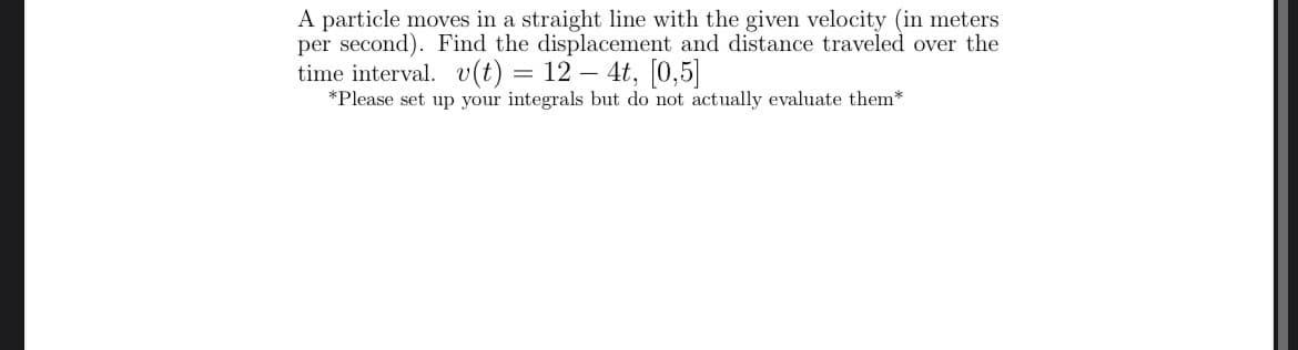 A particle moves in a straight line with the given velocity (in meters
per second). Find the displacement and distance traveled over the
time interval. v(t) = 12 – 4t, [0,5]|
*Please set up your integrals but do not actually evaluate them*
