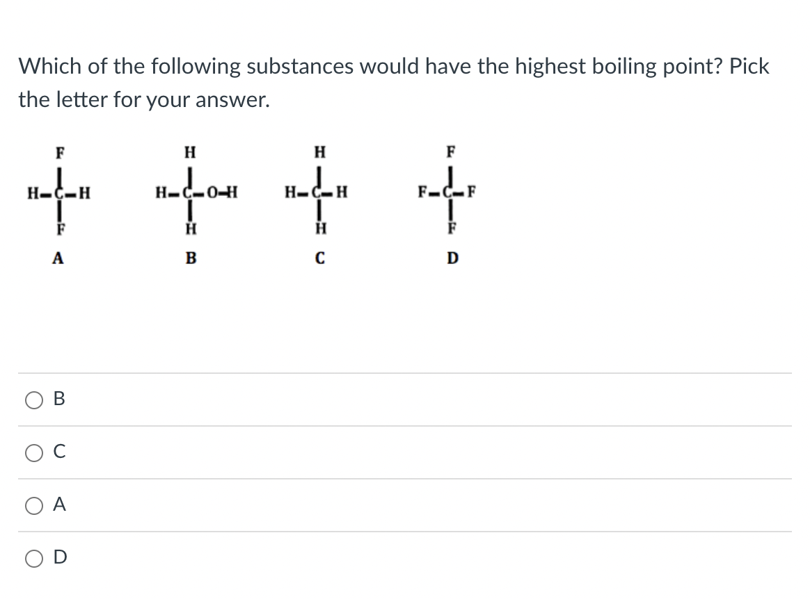 Which of the following substances would have the highest boiling point? Pick
the letter for your answer.
F
H
F
H-C-H
H-C-0H
H-C-H
.F
А
D
В
