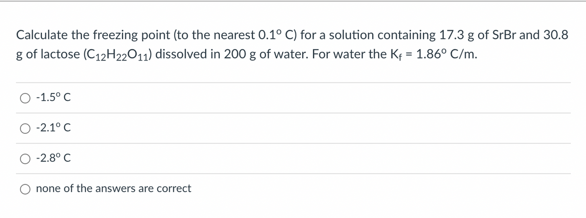 Calculate the freezing point (to the nearest 0.1° C) for a solution containing 17.3 g of SrBr and 30.8
g of lactose (C₁2H22O11) dissolved in 200 g of water. For water the K₁ = 1.86° C/m.
-1.5° C
-2.1°C
-2.8° C
none of the answers are correct