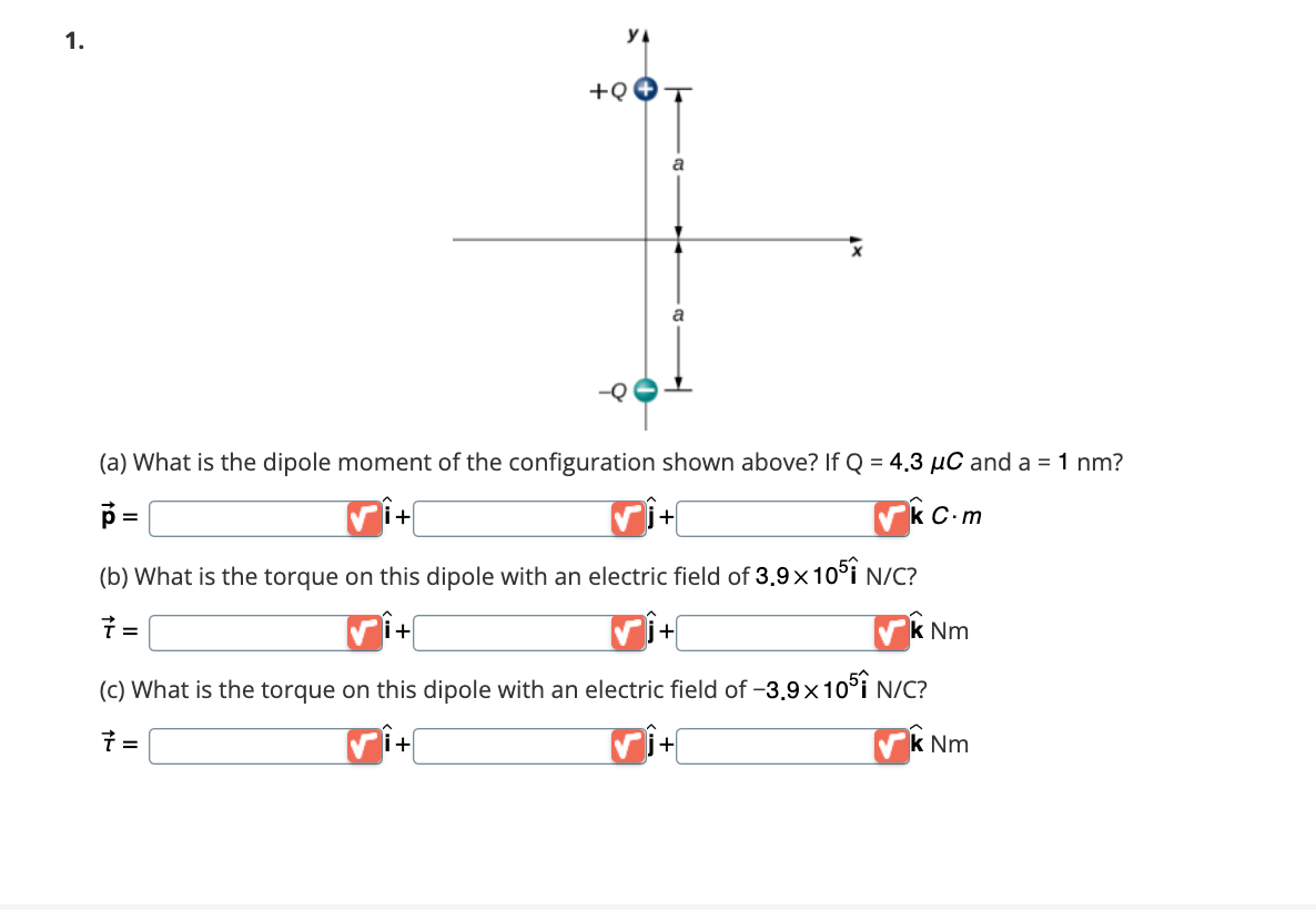 1.
=
+
YA
i+
+Q
(a) What is the dipole moment of the configuration shown above? If Q = 4.3 µC and a = 1 nm?
p
✔k C.m
(b) What is the torque on this dipole with an electric field of 3,9x1051 N/C?
7 =
a
a
+
i+
k Nm
(c) What is the torque on this dipole with an electric field of -3,9x105 N/C?
7 =
li+
+
k Nm