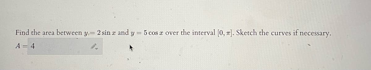 Find the area between y,= 2 sin a and y = 5 cos a over the interval [0, 7]. Sketch the curves if necessary.
A = 4
