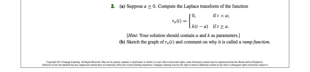 2. (a) Suppose a ≥ 0. Compute the Laplace transform of the function
ift <a;
0,
{04-2) 1120²
ra(t) =
[Hint: Your solution should contain a and k as parameters.]
(b) Sketch the graph of ra (t) and comment on why it is called a ramp function.
Copyright 2011 Cengage Learning. All Rights Reserved. May not be copied, scanned, or duplicated, in whole or in part. Due to electronic rights, some third party content may be suppressed from the eBook and/or eChapter(s).
Editorial review has deemed that any suppressed content does not materially affect the overall learning experience. Cengage Learning reserves the right to remove additional content at any time if subsequent rights restrictions require it.