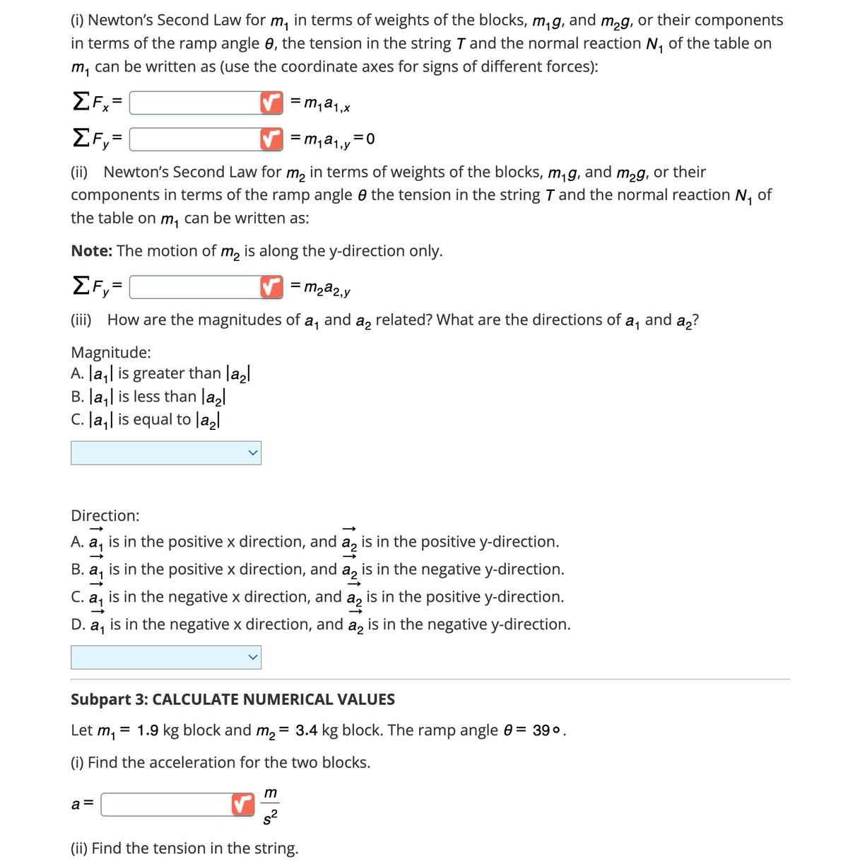 (i) Newton's Second Law for m, in terms of weights of the blocks, m₁g, and m₂g, or their components
in terms of the ramp angle 8, the tension in the string 7 and the normal reaction N₁ of the table on
m₁ can be written as (use the coordinate axes for signs of different forces):
=m₁a₁₁x
=m₁a₁₁y =0
(ii) Newton's Second Law for m₂ in terms of weights of the blocks, m₁g, and m₂g, or their
components in terms of the ramp angle the tension in the string 7 and the normal reaction N₁ of
the table on m, can be written as:
Note: The motion of m₂ is along the y-direction only.
ΣF=
ΣFx=
ΣF=
= m₂a2,y
(iii) How are the magnitudes of a₁ and a₂ related? What are the directions of a, and a₂?
Magnitude:
A. |a₁| is greater than la₂l
B. |a₁| is less than |a₂|
C. |a₁| is equal to |a₂|
Direction:
A. a, is in the positive x direction, and a₂ is in the positive y-direction.
B.
a₁ is in the positive x direction, and a₂ is in the negative y-direction.
C. 2₁
is in the positive y-direction.
D. a, is in the negative x direction, and a₂ is in the negative y-direction.
is in the negative x direction, and
a2
Subpart 3: CALCULATE NUMERICAL VALUES
Let m₁
(i) Find the acceleration for the two blocks.
= 1.9 kg block and m₂ = 3.4 kg block. The ramp angle 0 = 39⁰.
m
s²
(ii) Find the tension in the string.
a =