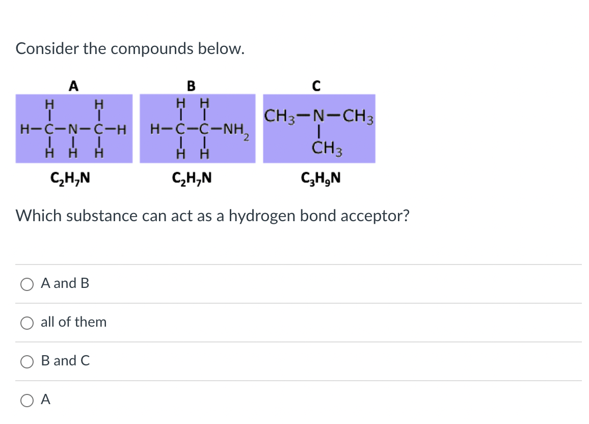 Consider the compounds below.
A
H
нн
CH3-N-CH3
H-C-N-C-H
H-C-C-NH,
CH3
C,H,N
C,H,N
C,H,N
Which substance can act as a hydrogen bond acceptor?
A and B
all of them
B and C
O A
