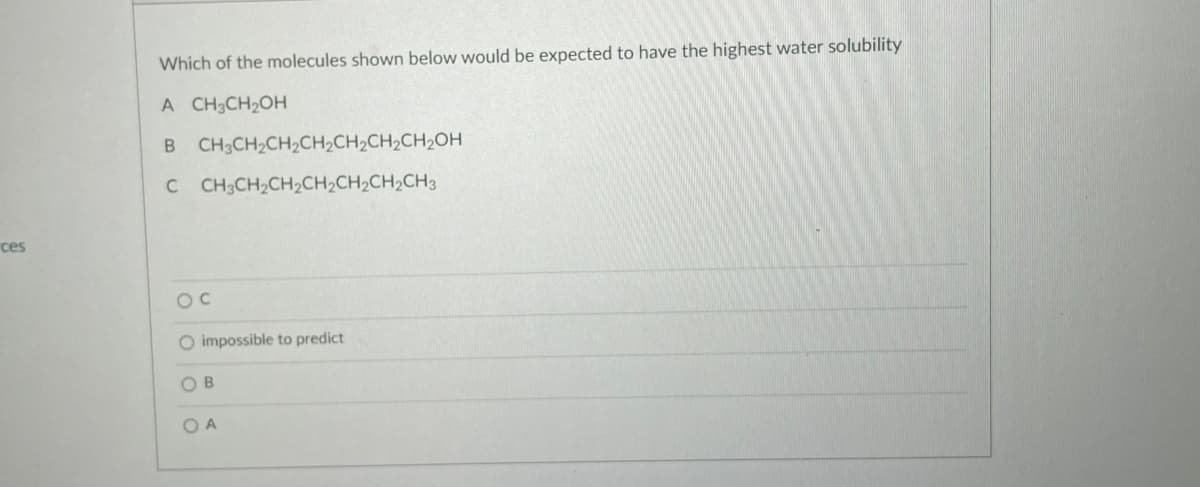 ces
Which of the molecules shown below would be expected to have the highest water solubility
A CH3CH₂OH
B CH3CH₂CH₂CH₂CH₂CH₂CH₂OH
C CH3CH₂CH₂CH₂CH₂CH₂CH3
OC
O impossible to predict
OB
OA