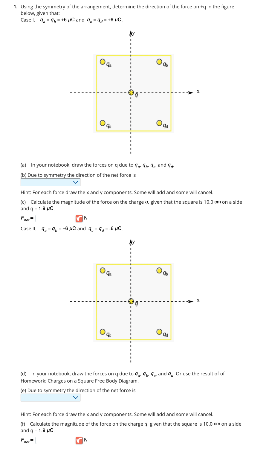 1. Using the symmetry of the arrangement, determine the direction of the force on +q in the figure
below, given that:
Case 1. 9a9b= +6 μC and 9c9d = +6 μC.
=
qa
qc
(a) In your notebook, draw the forces on q due to 9a9b²9c² and 9d.
a'
(b) Due to symmetry the direction of the net force is
Hint: For each force draw the x and y components. Some will add and some will cancel.
(c) Calculate the magnitude of the force on the charge q, given that the square is 10.0 cm on a side
and q = 1.9 μC.
Fnet =
N
Case II. 9a9b = +6 μC and 9c%d=-6 μC.
VN
qd
qa
qc
qb
O
qd
► X
(d) In your notebook, draw the forces on q due to 92, 9, 9 and 9d. Or use the result of of
Homework: Charges on a Square Free Body Diagram.
a'
C'
(e) Due to symmetry the direction of the net force is
Hint: For each force draw the x and y components. Some will add and some will cancel.
(f) Calculate the magnitude of the force on the charge q, given that the square is 10.0 cm on a side
and q = 1.9 μC.
Fnet =