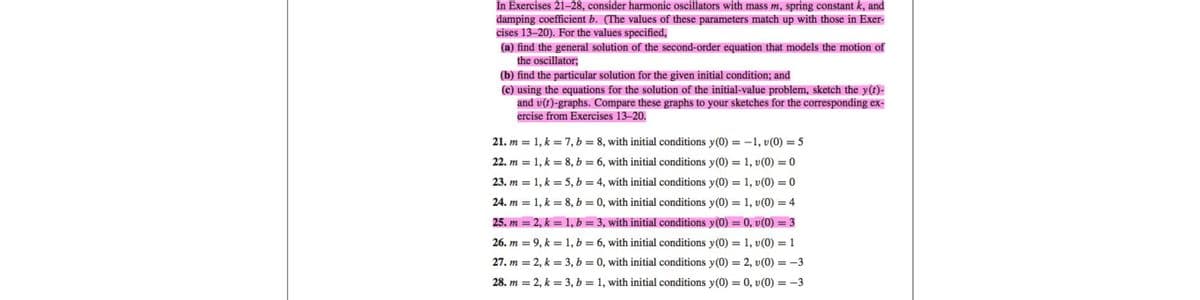 In Exercises 21-28, consider harmonic oscillators with mass m, spring constant k, and
damping coefficient b. (The values of these parameters match up with those in Exer-
cises 13-20). For the values specified,
(a) find the general solution of the second-order equation that models the motion of
the oscillator;
(b) find the particular solution for the given initial condition; and
(c) using the equations for the solution of the initial-value problem, sketch the y(t)-
and v(t)-graphs. Compare these graphs to your sketches for the corresponding ex-
ercise from Exercises 13-20.
21. m = 1, k = 7, b = 8, with initial conditions y(0) = -1, v(0) = 5
22. m = 1, k = 8, b = 6, with initial conditions y(0) = 1, v(0) = 0
23. m = 1, k = 5, b = 4, with initial conditions y(0) = 1, v(0) = 0
24. m = 1, k = 8, b = 0, with initial conditions y(0) = 1, v(0) = 4
25. m = 2, k = 1, b = 3, with initial conditions y(0) = 0, v (0) = 3
26. m = 9, k = 1, b = 6, with initial conditions y(0) = 1, v(0) = 1
27. m = 2, k = 3, b = 0, with initial conditions y(0) = 2, v(0) = -3
28. m = 2, k = 3, b = 1, with initial conditions y(0) = 0, v(0) = -3