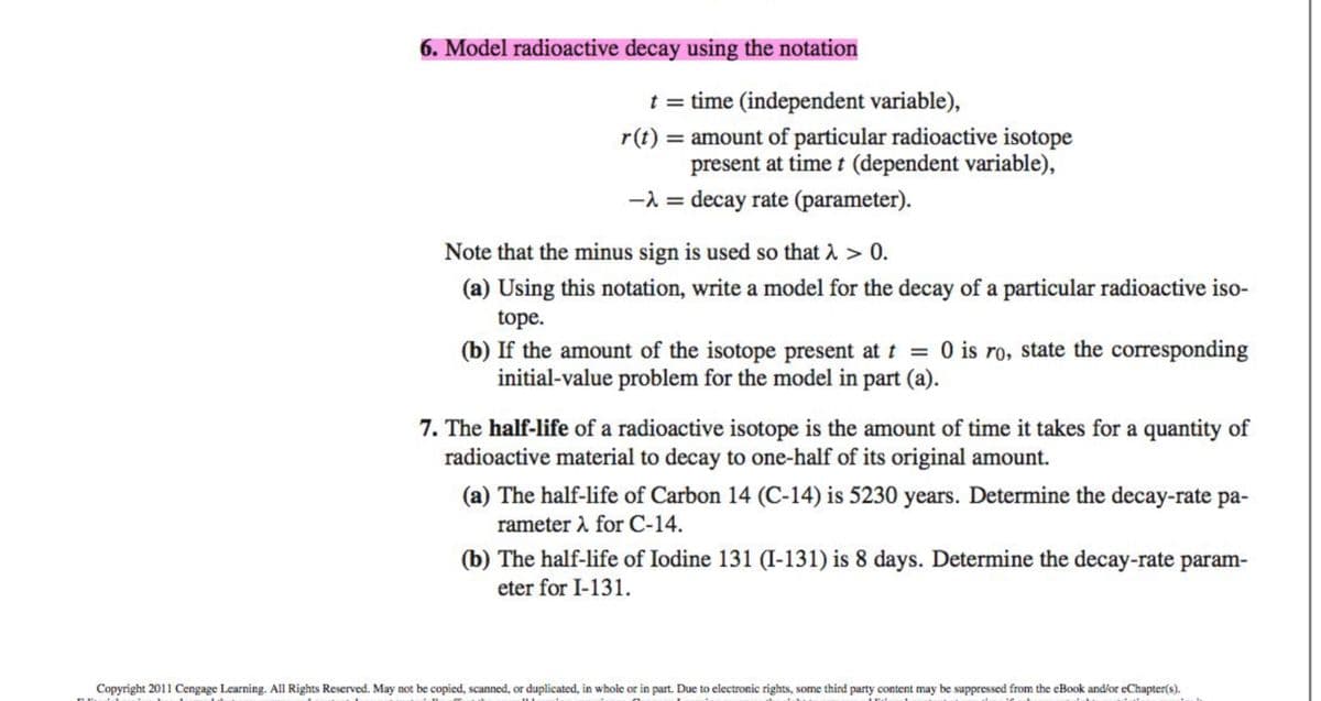 6. Model radioactive decay using the notation
t = time (independent variable),
r(t) = amount of particular radioactive isotope
present at time t (dependent variable),
-λ = decay rate (parameter).
Note that the minus sign is used so that λ > 0.
(a) Using this notation, write a model for the decay of a particular radioactive iso-
tope.
(b) If the amount of the isotope present at t = 0 is ro, state the corresponding
initial-value problem for the model in part (a).
7. The half-life of a radioactive isotope is the amount of time it takes for a quantity of
radioactive material to decay to one-half of its original amount.
(a) The half-life of Carbon 14 (C-14) is 5230 years. Determine the decay-rate pa-
rameter for C-14.
(b) The half-life of Iodine 131 (I-131) is 8 days. Determine the decay-rate param-
eter for I-131.
Copyright 2011 Cengage Learning. All Rights Reserved. May not be copied, scanned, or duplicated, in whole or in part. Due to electronic rights, some third party content may be suppressed from the eBook and/or eChapter(s).