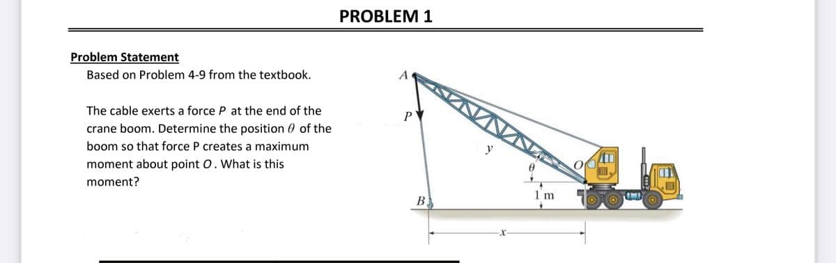 Problem Statement
Based on Problem 4-9 from the textbook.
The cable exerts a force P at the end of the
crane boom. Determine the position of the
boom so that force P creates a maximum
moment about point O. What is this
moment?
PROBLEM 1
A
P
B
y
1 m
CITY