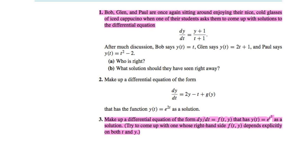 1. Bob, Glen, and Paul are once again sitting around enjoying their nice, cold glasses
of iced cappucino when one of their students asks them to come up with solutions to
the differential equation
dy
dt
y+1
t+1
After much discussion, Bob says y(t) = t, Glen says y(t) = 2t + 1, and Paul says
y(t) = 1² -2.
(a) Who is right?
(b) What solution should they have seen right away?
2. Make up a differential equation of the form
dy
dt
= 2y - t + g(y)
that has the function y(t) = e²t as a solution.
as a
3. Make up a differential equation of the form dy/dt = f (t, y) that has y(t) = e²³ a
solution. (Try to come up with one whose right-hand side f(t, y) depends explicitly
on both t and y.)