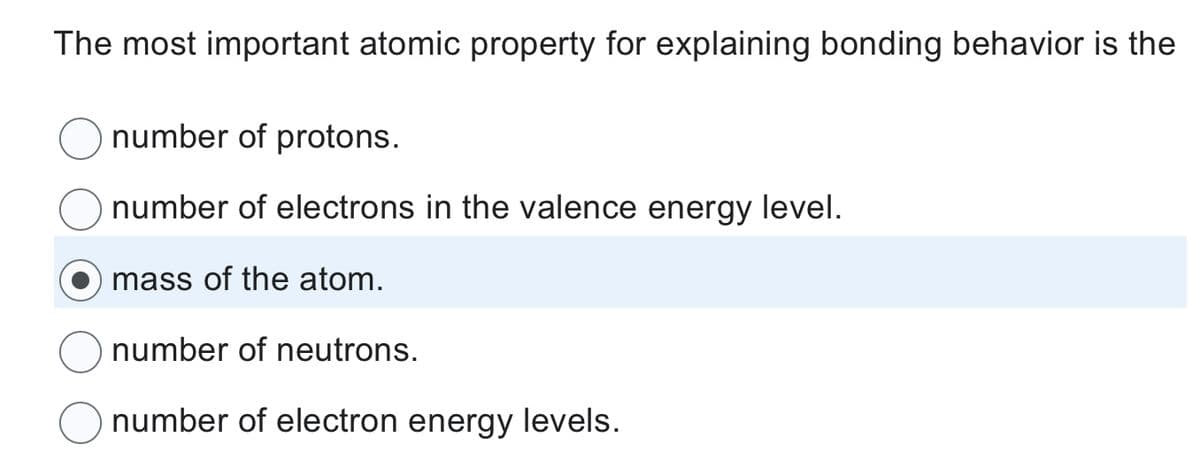 The most important atomic property for explaining bonding behavior is the
number of protons.
number of electrons in the valence energy level.
mass of the atom.
number of neutrons.
number of electron energy levels.