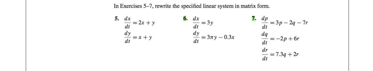 In Exercises 5-7, rewrite the specified linear system in matrix form.
7. dp
5.
dt
dq
dt
dr
dx
dt
dy
dt
= 2x + y
= x+y
6. dx
dt
dy
dt
= 3y
=3лу - 0.3x
dt
=3p-2q-7r
= -2p+6r
= 7.3q + 2r