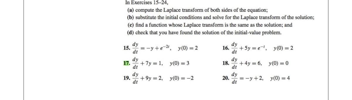 In Exercises 15-24,
(a) compute the Laplace transform of both sides of the equation;
(b) substitute the initial conditions and solve for the Laplace transform of the solution;
(c) find a function whose Laplace transform is the same as the solution; and
(d) check that you have found the solution of the initial-value problem.
dy
15. =-y+e-2t,
dt
dy
17. +7y= 1, y(0) = 3
dt
y(0) = 2
dy
19. +9y2, y(0) = -2
dt
dy
16. + 5y = e, y (0) = 2
dt
dy
18. + 4y = 6, y(0) = 0
dt
dy
20. =-y+2, y(0) = 4
dt