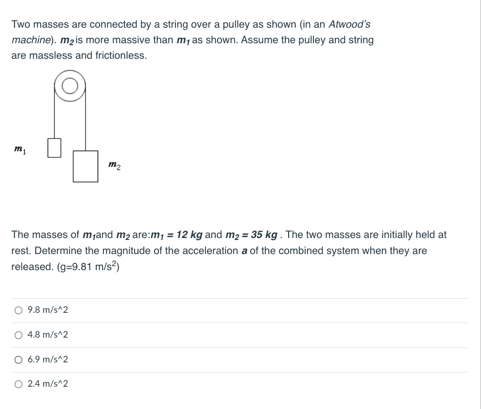 Two masses are connected by a string over a pulley as shown (in an Atwood's
machine). m₂ is more massive than m₁ as shown. Assume the pulley and string
are massless and frictionless.
The masses of m₁and m₂ are:m₁ = 12 kg and m₂ = 35 kg. The two masses are initially held at
rest. Determine the magnitude of the acceleration a of the combined system when they are
released. (g=9.81 m/s²)
O 9.8 m/s^2
O 4.8 m/s^2
O 6.9 m/s^2
7782
O 2.4 m/s^2