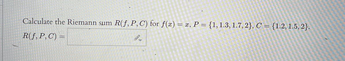 Calculate the Riemann sum
R(f, P,C) for f(x) = x, P = {1, 1.3, 1.7, 2}, C = {1.2, 1.5, 2}.
R(f, P,C) =
