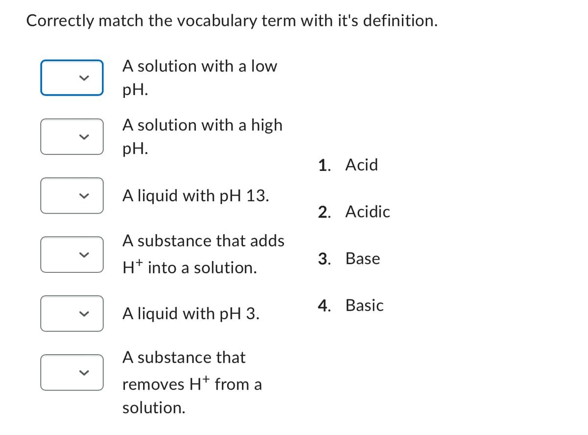Correctly match the vocabulary term with it's definition.
EEEEE
A solution with a low
pH.
A solution with a high
pH.
A liquid with pH 13.
A substance that adds
H+ into a solution.
A liquid with pH 3.
A substance that
removes H+ from a
solution.
1. Acid
2. Acidic
3. Base
4. Basic