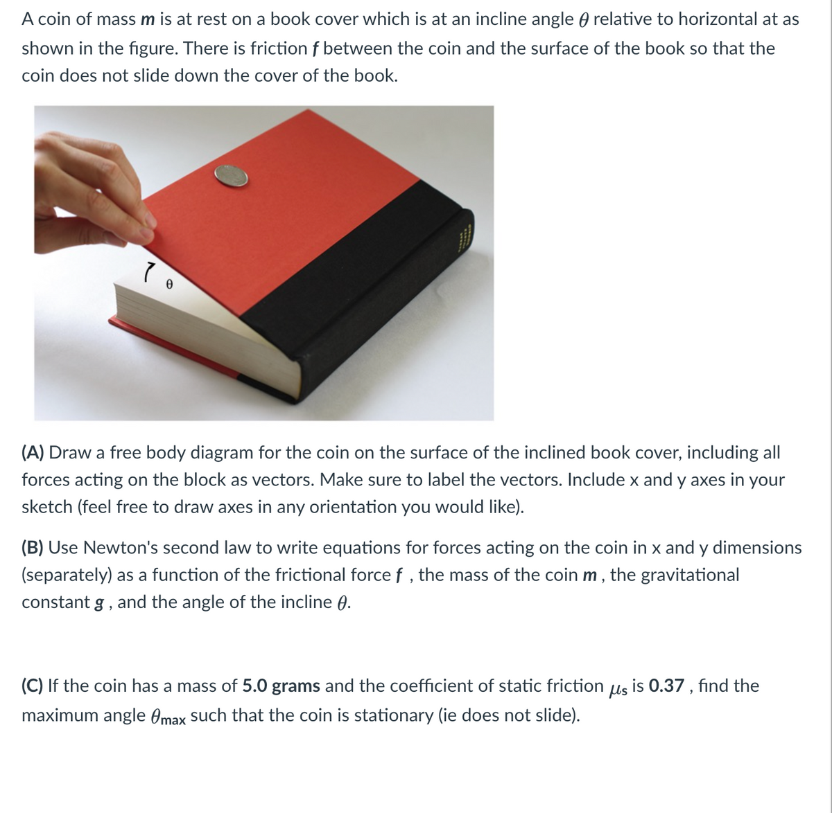 A coin of mass m is at rest on a book cover which is at an incline angle relative to horizontal at as
shown in the figure. There is friction f between the coin and the surface of the book so that the
coin does not slide down the cover of the book.
70
(A) Draw a free body diagram for the coin on the surface of the inclined book cover, including all
forces acting on the block as vectors. Make sure to label the vectors. Include x and y axes in your
sketch (feel free to draw axes in any orientation you would like).
(B) Use Newton's second law to write equations for forces acting on the coin in x and y dimensions
(separately) as a function of the frictional force f, the mass of the coin m, the gravitational
constant g, and the angle of the incline 0.
(C) If the coin has a mass of 5.0 grams and the coefficient of static friction us is 0.37, find the
maximum angle max such that the coin is stationary (ie does not slide).