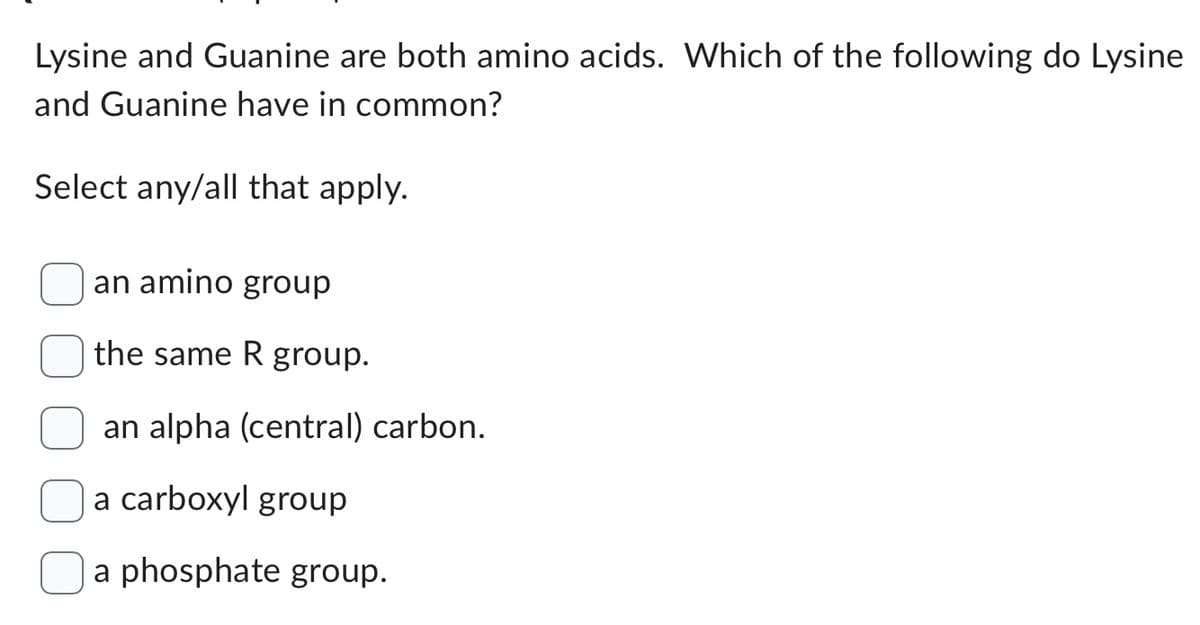 Lysine and Guanine are both amino acids. Which of the following do Lysine
and Guanine have in common?
Select any/all that apply.
an amino group
the same R group.
an alpha (central) carbon.
a carboxyl group
a phosphate group.