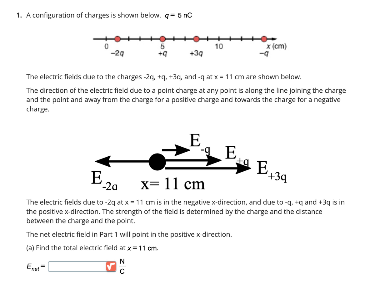 1.
configuration of charges is shown below. q = 5 nC
0
E
-29
-2a
5
+q
✓
+3q
The electric fields due to the charges -2q, +q, +3q, and -q at x = 11 cm are shown below.
The direction of the electric field due to a point charge at any point is along the line joining the charge
and the point and away from the charge for a positive charge and towards the charge for a negative
charge.
N
10
E
x (cm)
E
x= 11 cm
The electric fields due to -2q at x = 11 cm is in the negative x-direction, and due to -q, +q and +3q is in
the positive x-direction. The strength of the field is determined by the charge and the distance
between the charge and the point.
The net electric field in Part 1 will point in the positive x-direction.
(a) Find the total electric field at x = 11 cm.
E net
-q
ta E,
+3q