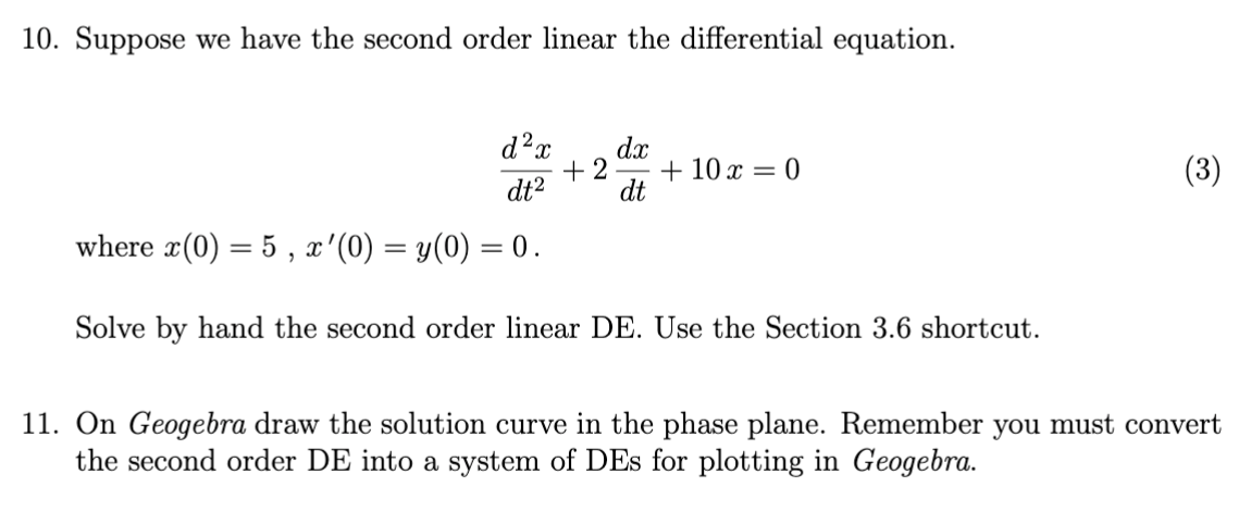 10. Suppose we have the second order linear the differential equation.
d²x dx
dt²
where x(0) = 5, x '(0) = y(0) = 0.
Solve by hand the second order linear DE. Use the Section 3.6 shortcut.
+2 + 10 x = 0
dt
(3)
11. On Geogebra draw the solution curve in the phase plane. Remember you must convert
the second order DE into a system of DEs for plotting in Geogebra.