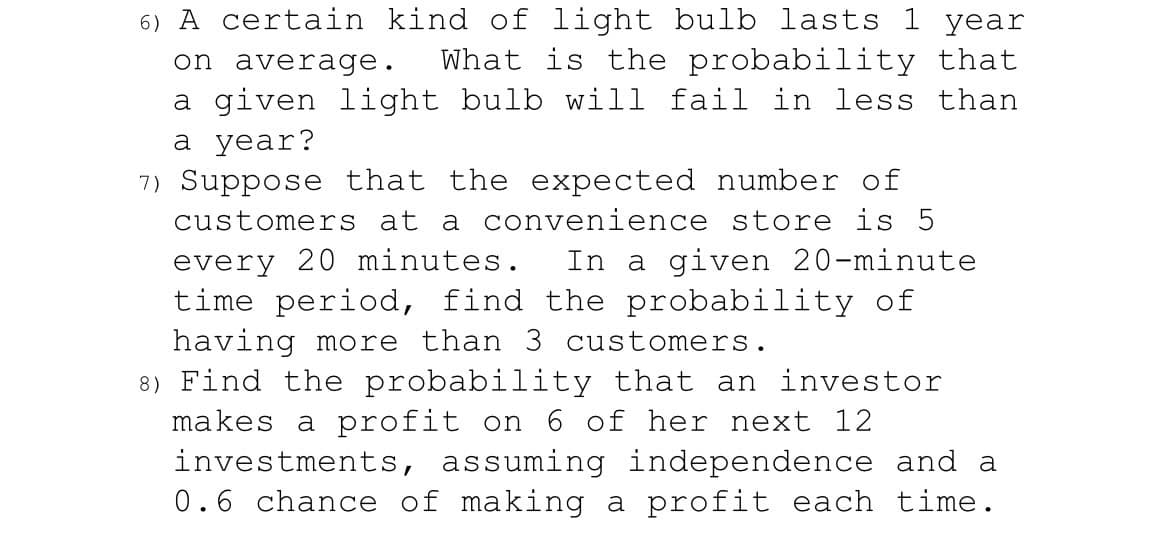 ### Probability Problems:

**Problem 6:**

"A certain kind of light bulb lasts 1 year on average. What is the probability that a given light bulb will fail in less than a year?"

**Problem 7:**

"Suppose that the expected number of customers at a convenience store is 5 every 20 minutes. In a given 20-minute time period, find the probability of having more than 3 customers."

**Problem 8:**

"Find the probability that an investor makes a profit on 6 of her next 12 investments, assuming independence and a 0.6 chance of making a profit each time."

These problems involve calculating probabilities involving certain events, such as the failure of light bulbs, customer arrival at a store, and investment profits. Understanding these problems requires knowledge of probability theory and statistical distributions.