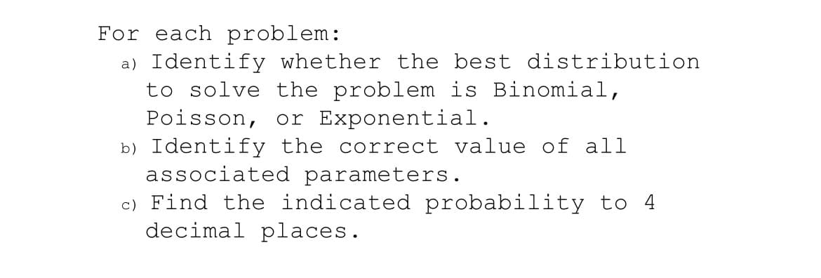 For each problem:

a) Identify whether the best distribution to solve the problem is Binomial, Poisson, or Exponential.

b) Identify the correct value of all associated parameters.

c) Find the indicated probability to 4 decimal places.