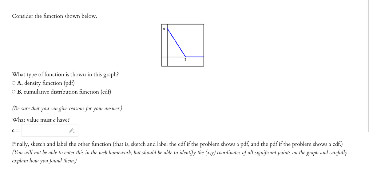 Consider the function shown below.
What
type
of function is shown in this graph?
O A. density function (pdf)
O B. cumulative distribution function (cdf)
(Be sure that you can give reasons for your answer.)
What value must c have?
с —
Finally, sketch and label the other function (that is, sketch and label the cdf if the problem shows a pdf, and the pdf if the problem shows a cdf.)
(You will not be able to enter this in the web homework, but should be able to identify the (x,y) coordinates of all significant points on the graph and carefully
explain how you found them.)
