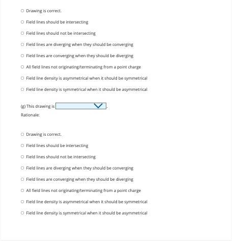 O Drawing is correct.
O Field lines should be intersecting
O Field lines should not be intersecting
O Field lines are diverging when they should be converging
O Field lines are converging when they should be diverging
O All field lines not originating/terminating from a point charge
O Field line density is asymmetrical when it should be symmetrical
O Field line density is symmetrical when it should be asymmetrical
(g) This drawing is
Rationale:
O Drawing is correct.
O Field lines should be intersecting
O Field lines should not be intersecting
O Field lines are diverging when they should be converging
O Field lines are converging when they should be diverging
O All field lines not originating/terminating from a point charge
O Field line density is asymmetrical when it should be symmetrical
O Field line density is symmetrical when it should be asymmetrical