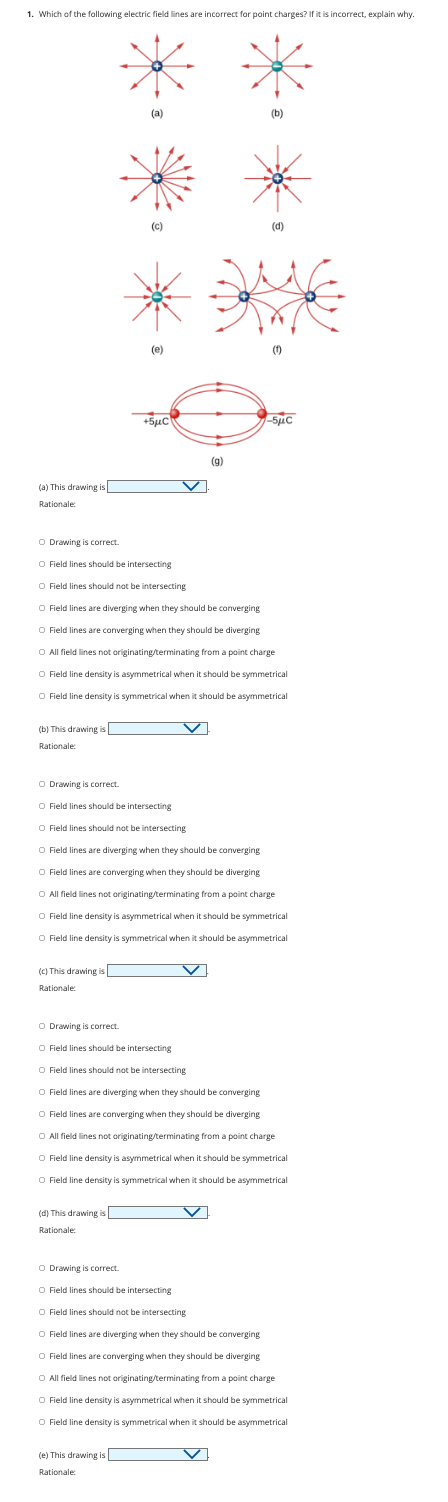 1. Which of the following electric field lines are incorrect for point charges? If it is incorrect, explain why.
(a) This drawing is
Rationale:
O Drawing is correct.
(b) This drawing is
Rationale:
(c) This drawing is
Rationale:
(a)
(d) This drawing is
Rationale:
(C)
O Drawing is correct.
(e)
+5μC
O Field lines should be intersecting
O Field lines should not be intersecting
O Field lines are diverging when they should be converging
O Field lines are converging when they should be diverging
O All field lines not originating/terminating from a point charge
O Field line density is asymmetrical when it should be symmetrical
O Field line density is symmetrical when it should be asymmetrical
(e) This drawing is
Rationale:
(g)
(b)
O Drawing is correct.
O Field lines should be intersecting
O Field lines should not be intersecting
O Field lines are diverging when they should be converging
O Field lines are converging when they should be diverging
O All field lines not originating/terminating from a point charge
O Field line density is asymmetrical when it should be symmetrical
O Field line density is symmetrical when it should be asymmetrical
O Field lines should be intersecting
(d)
(1)
O Drawing is correct.
O Field lines should be intersecting
O Field lines should not be intersecting
O Field lines are diverging when they should be converging
O Field lines are converging when they should be diverging
O All field lines not originating/terminating from a point charge
O Field line density is asymmetrical when it should be symmetrical
O Field line density is symmetrical when it should be asymmetrical
-5μC
O Field lines should not be intersecting
O Field lines are diverging when they should be converging
O Field lines are converging when they should be diverging
O All field lines not originating/terminating from a point charge
O Field line density is asymmetrical when it should be symmetrical
O Field line density is symmetrical when it should be asymmetrical