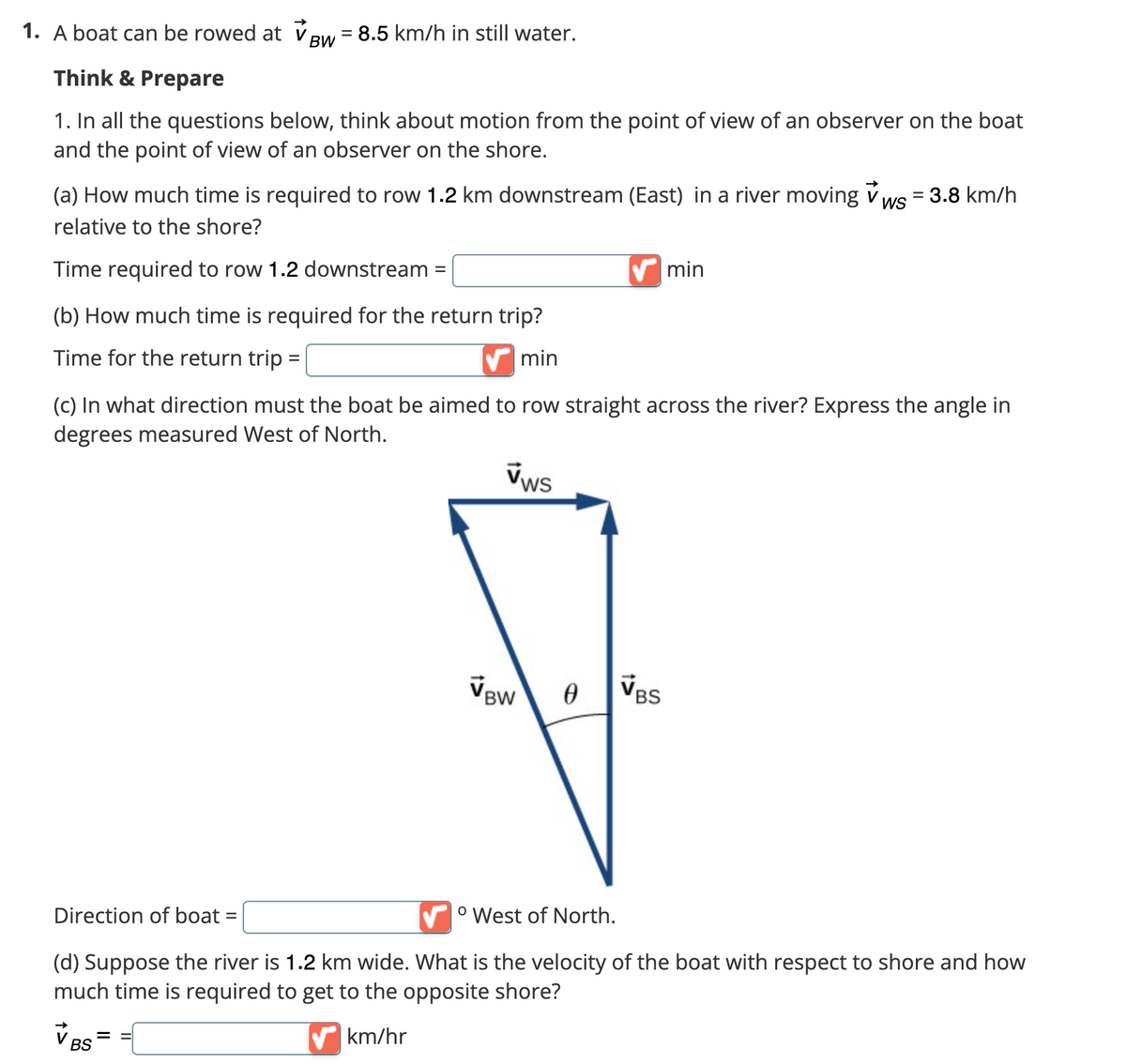 1. A boat can be rowed at
Think & Prepare
1. In all the questions below, think about motion from the point of view of an observer on the boat
and the point of view of an observer on the shore.
BW
= 8.5 km/h in still water.
(a) How much time is required to row 1.2 km downstream (East) in a river moving ws = 3.8 km/h
relative to the shore?
Time required to row 1.2 downstream =
(b) How much time is required for the return trip?
Time for the return trip =
min
(c) In what direction must the boat be aimed to row straight across the river? Express the angle in
degrees measured West of North.
vws
VBW
min
0
VBS
Direction of boat =
° West of North.
(d) Suppose the river is 1.2 km wide. What is the velocity of the boat with respect to shore and how
much time is required to get to the opposite shore?
VBS
km/hr