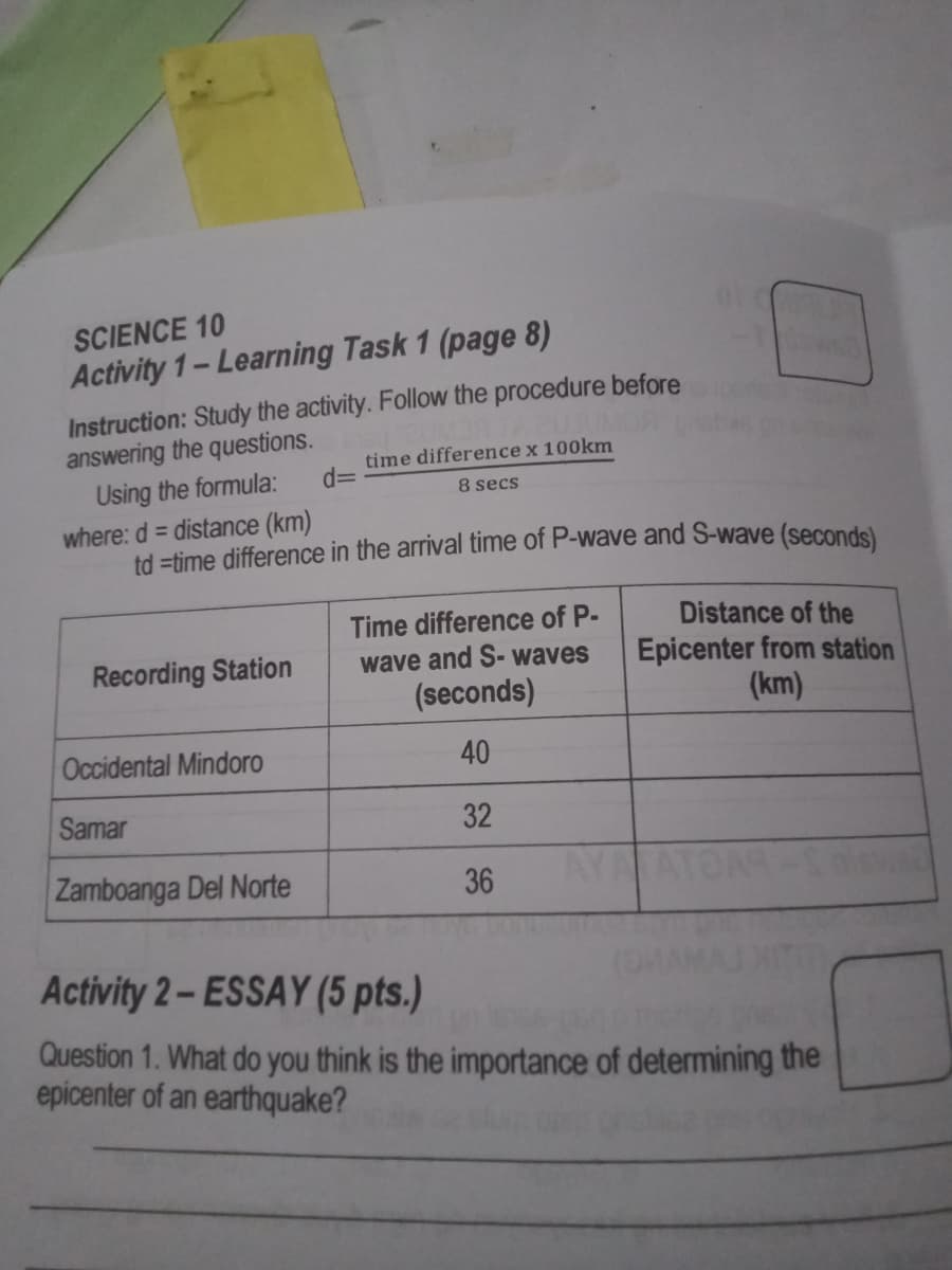 SCIENCE 10
Activity 1-Learning Task 1 (page 8)
Instruction: Study the activity. Follow the procedure before
answering the questions.
Using the formula:
where: d = distance (km)
td =time difference in the arrival time of P-wave and S-wave (seconds)
time difference x 100km
d3D
8 secs
Time difference of P-
Distance of the
Epicenter from station
(km)
Recording Station
wave and S- waves
(seconds)
Occidental Mindoro
40
Samar
32
Zamboanga Del Norte
36
AYA
Activity 2-ESSAY (5 pts.)
Question 1. What do you think is the importance of determining the
epicenter of an earthquake?
