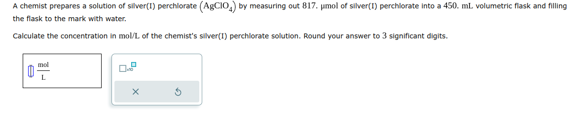 A chemist prepares a solution of silver(1) perchlorate (AgC104) by measuring out 817. μmol of silver(1) perchlorate into a 450. mL volumetric flask and filling
the flask to the mark with water.
Calculate the concentration in mol/L of the chemist's silver(I) perchlorate solution. Round your answer to 3 significant digits.
mol
L
0
x10
X