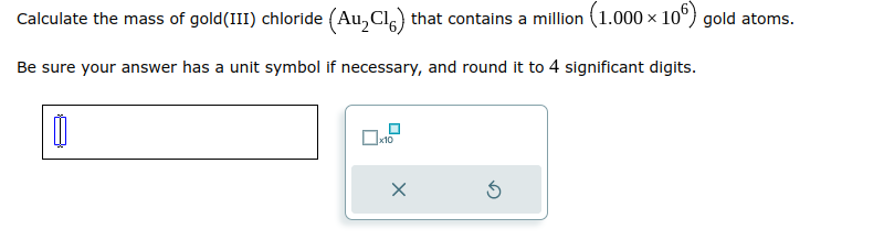 Calculate the mass of gold (III) chloride (Au₂Cl) that contains a million (1.000 × 106) gold atoms.
Be sure your answer has a unit symbol if necessary, and round it to 4 significant digits.
0
x10
X
Ś