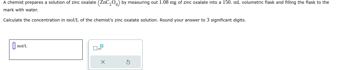 A chemist prepares a solution of zinc oxalate (ZnC₂04) by measuring out 1.08 mg of zinc oxalate into a 150. mL volumetric flask and filling the flask to the
mark with water.
Calculate the concentration in mol/L of the chemist's zinc oxalate solution. Round your answer to 3 significant digits.
0 mol/L
x10
X