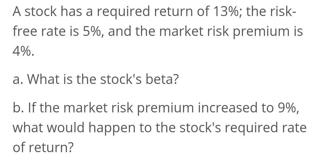 A stock has a required return of 13%; the risk-
free rate is 5%, and the market risk premium is
4%.
a. What is the stock's beta?
b. If the market risk premium increased to 9%,
what would happen to the stock's required rate
of return?
