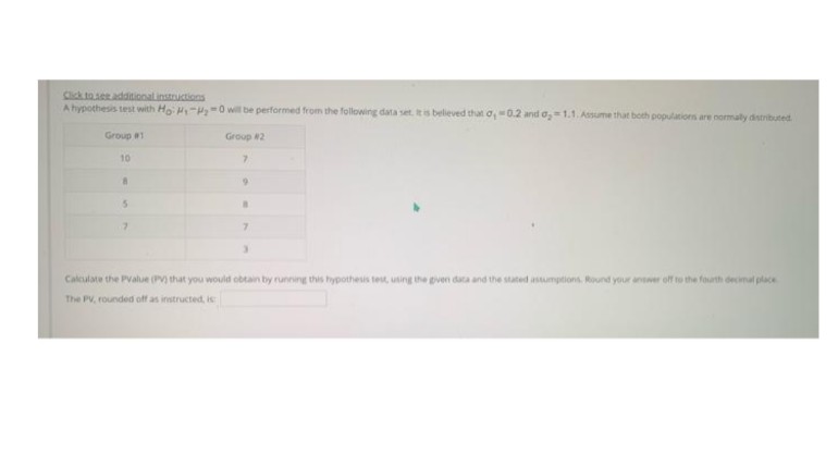 Click to ser additionalinstructions
A hypothesis test with Ho M-P=0 will be performed from the following data set. is believed that o, 0.2 and o, = 1.1. Asume that both populations are nomaty detributed
Group #1
Group 2
10
7.
Calculate the PValue (PV) that you would obtain by running this hypothesis test, using the gven data and the stated astumptions. Round your answer off to the fourth decimal place
The PV, rounded off as instructed, is
