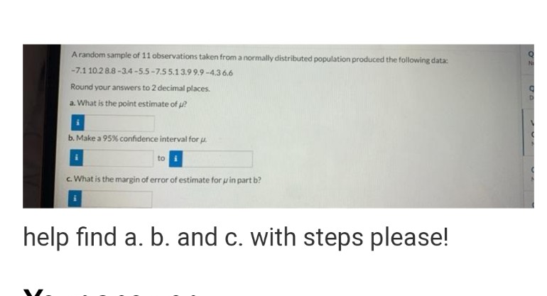 Arandom sample of 11 observations taken from a normally distributed population produced the following data:
-7.1 10.28.8 -3.4-5.5-7.55.13.99.9-4.36.6
Round your answers to 2 decimal places.
N
a. What is the point estimate of ?
b. Make a 95% confidence interval for u.
to
c. What is the margin of error of estimate for u in part b?
help find a. b. and c. with steps please!
